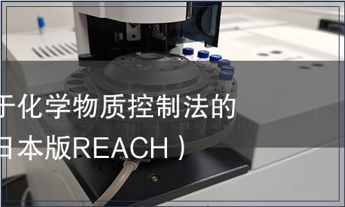 日本修訂關于化學物質控制法的內閣法令（日本版REACH）